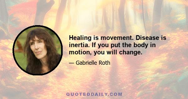 Healing is movement. Disease is inertia. If you put the body in motion, you will change.