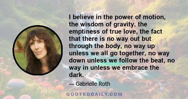 I believe in the power of motion, the wisdom of gravity, the emptiness of true love, the fact that there is no way out but through the body, no way up unless we all go together, no way down unless we follow the beat, no 