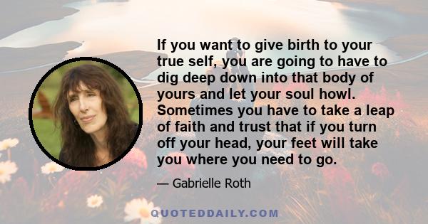 If you want to give birth to your true self, you are going to have to dig deep down into that body of yours and let your soul howl. Sometimes you have to take a leap of faith and trust that if you turn off your head,