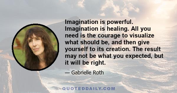 Imagination is powerful. Imagination is healing. All you need is the courage to visualize what should be, and then give yourself to its creation. The result may not be what you expected, but it will be right.