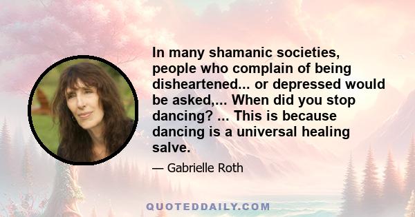 In many shamanic societies, people who complain of being disheartened... or depressed would be asked,... When did you stop dancing? ... This is because dancing is a universal healing salve.