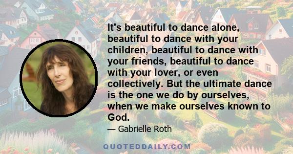 It's beautiful to dance alone, beautiful to dance with your children, beautiful to dance with your friends, beautiful to dance with your lover, or even collectively. But the ultimate dance is the one we do by ourselves, 