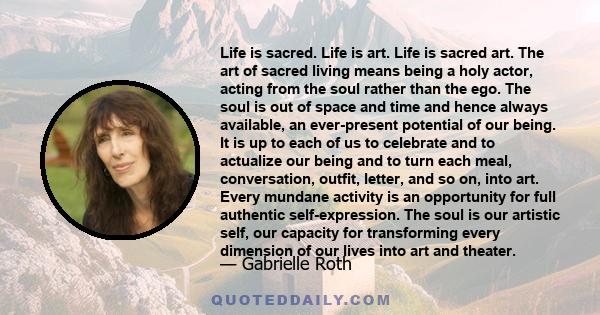 Life is sacred. Life is art. Life is sacred art. The art of sacred living means being a holy actor, acting from the soul rather than the ego. The soul is out of space and time and hence always available, an ever-present 