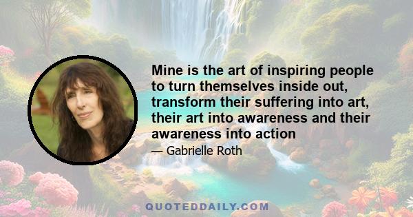 Mine is the art of inspiring people to turn themselves inside out, transform their suffering into art, their art into awareness and their awareness into action