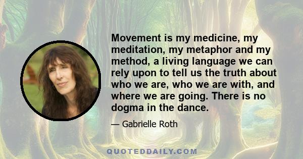 Movement is my medicine, my meditation, my metaphor and my method, a living language we can rely upon to tell us the truth about who we are, who we are with, and where we are going. There is no dogma in the dance.