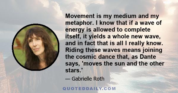 Movement is my medium and my metaphor. I know that if a wave of energy is allowed to complete itself, it yields a whole new wave, and in fact that is all I really know. Riding these waves means joining the cosmic dance