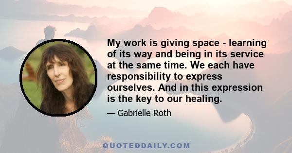 My work is giving space - learning of its way and being in its service at the same time. We each have responsibility to express ourselves. And in this expression is the key to our healing.