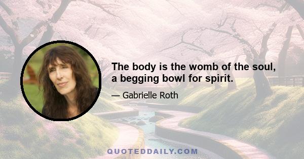 The body is the womb of the soul, a begging bowl for spirit.