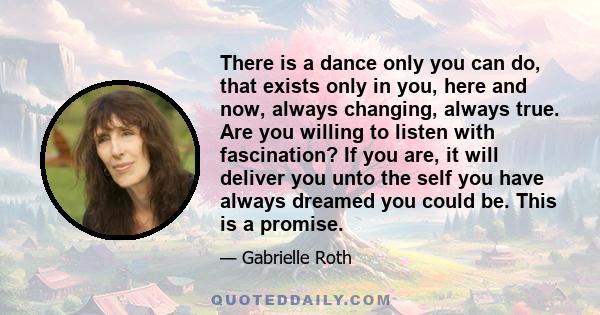 There is a dance only you can do, that exists only in you, here and now, always changing, always true. Are you willing to listen with fascination? If you are, it will deliver you unto the self you have always dreamed