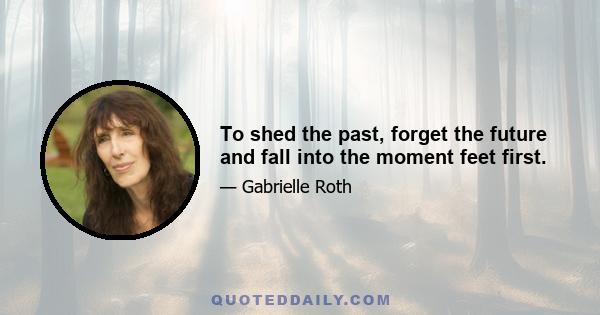 To shed the past, forget the future and fall into the moment feet first.