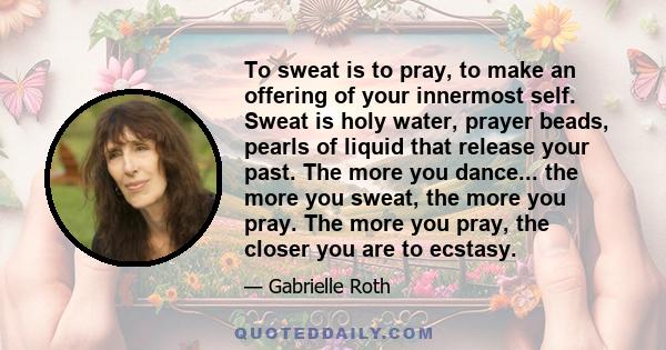 To sweat is to pray, to make an offering of your innermost self. Sweat is holy water, prayer beads, pearls of liquid that release your past. The more you dance... the more you sweat, the more you pray. The more you