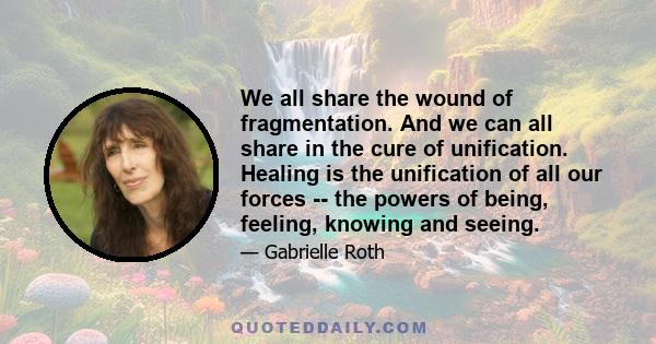 We all share the wound of fragmentation. And we can all share in the cure of unification. Healing is the unification of all our forces -- the powers of being, feeling, knowing and seeing.