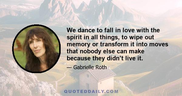 We dance to fall in love with the spirit in all things, to wipe out memory or transform it into moves that nobody else can make because they didn’t live it.