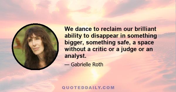 We dance to reclaim our brilliant ability to disappear in something bigger, something safe, a space without a critic or a judge or an analyst.