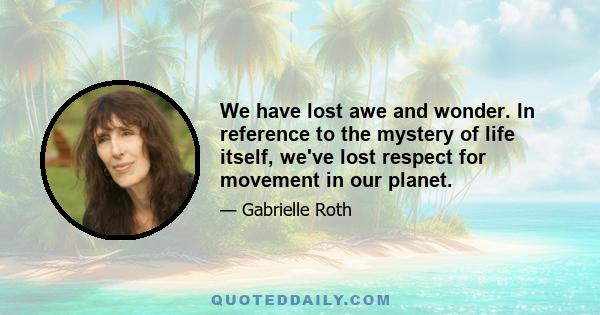 We have lost awe and wonder. In reference to the mystery of life itself, we've lost respect for movement in our planet.