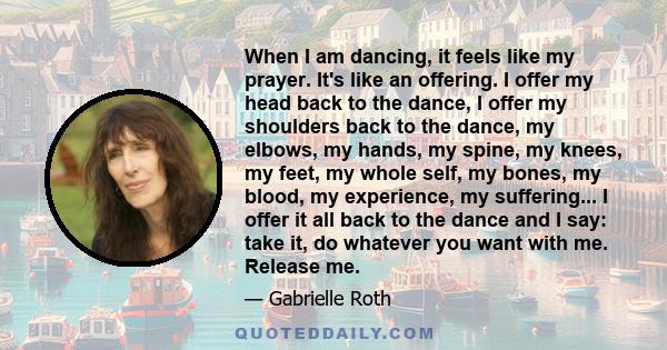 When I am dancing, it feels like my prayer. It's like an offering. I offer my head back to the dance, I offer my shoulders back to the dance, my elbows, my hands, my spine, my knees, my feet, my whole self, my bones, my 