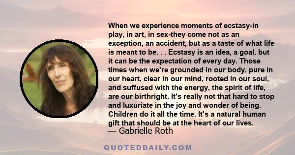 When we experience moments of ecstasy-in play, in art, in sex-they come not as an exception, an accident, but as a taste of what life is meant to be. . . Ecstasy is an idea, a goal, but it can be the expectation of