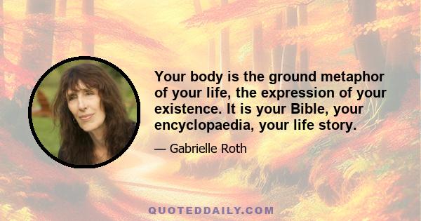 Your body is the ground metaphor of your life, the expression of your existence. It is your Bible, your encyclopaedia, your life story.