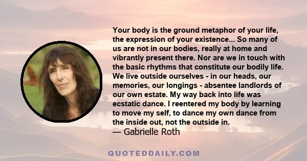 Your body is the ground metaphor of your life, the expression of your existence... So many of us are not in our bodies, really at home and vibrantly present there. Nor are we in touch with the basic rhythms that