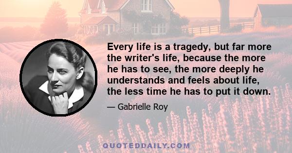 Every life is a tragedy, but far more the writer's life, because the more he has to see, the more deeply he understands and feels about life, the less time he has to put it down.