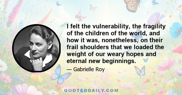 I felt the vulnerability, the fragility of the children of the world, and how it was, nonetheless, on their frail shoulders that we loaded the weight of our weary hopes and eternal new beginnings.