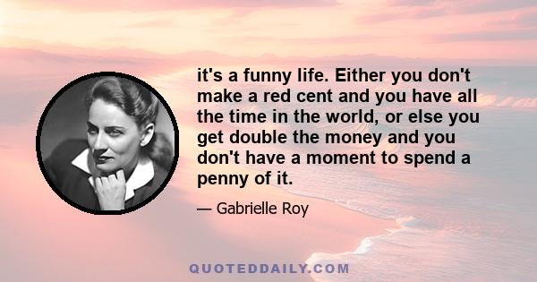 it's a funny life. Either you don't make a red cent and you have all the time in the world, or else you get double the money and you don't have a moment to spend a penny of it.