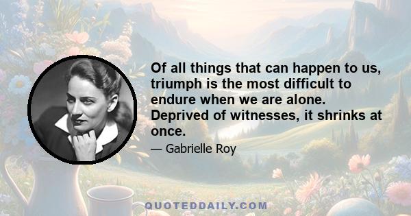 Of all things that can happen to us, triumph is the most difficult to endure when we are alone. Deprived of witnesses, it shrinks at once.