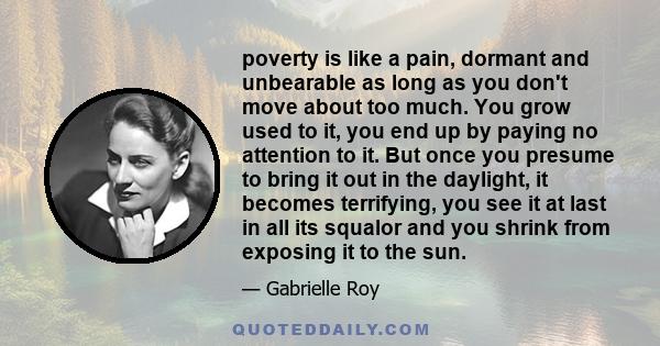 poverty is like a pain, dormant and unbearable as long as you don't move about too much. You grow used to it, you end up by paying no attention to it. But once you presume to bring it out in the daylight, it becomes