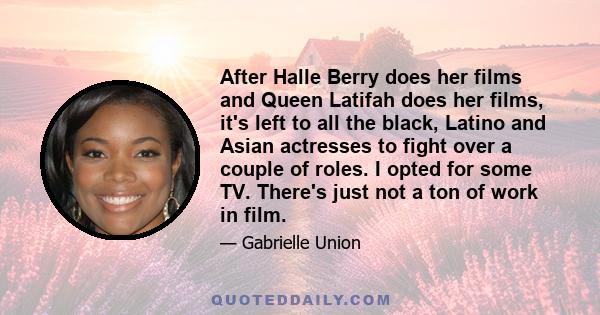 After Halle Berry does her films and Queen Latifah does her films, it's left to all the black, Latino and Asian actresses to fight over a couple of roles. I opted for some TV. There's just not a ton of work in film.