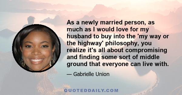 As a newly married person, as much as I would love for my husband to buy into the 'my way or the highway' philosophy, you realize it's all about compromising and finding some sort of middle ground that everyone can live 