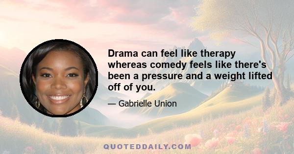 Drama can feel like therapy whereas comedy feels like there's been a pressure and a weight lifted off of you.