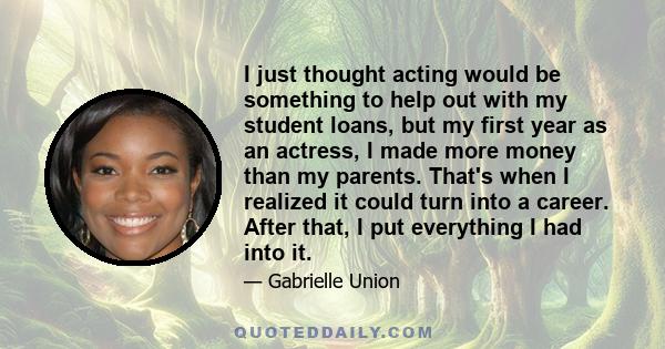 I just thought acting would be something to help out with my student loans, but my first year as an actress, I made more money than my parents. That's when I realized it could turn into a career. After that, I put