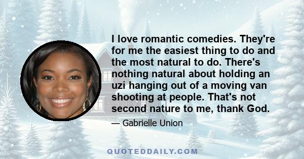 I love romantic comedies. They're for me the easiest thing to do and the most natural to do. There's nothing natural about holding an uzi hanging out of a moving van shooting at people. That's not second nature to me,