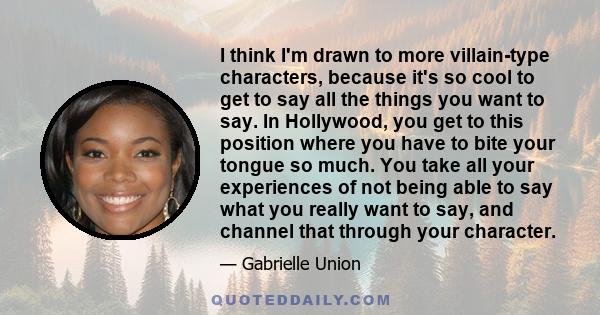 I think I'm drawn to more villain-type characters, because it's so cool to get to say all the things you want to say. In Hollywood, you get to this position where you have to bite your tongue so much. You take all your