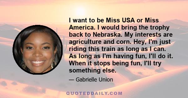 I want to be Miss USA or Miss America. I would bring the trophy back to Nebraska. My interests are agriculture and corn. Hey, I'm just riding this train as long as I can. As long as I'm having fun, I'll do it. When it