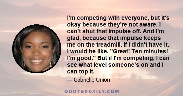 I'm competing with everyone, but it's okay because they're not aware. I can't shut that impulse off. And I'm glad, because that impulse keeps me on the treadmill. If I didn't have it, I would be like, Great! Ten