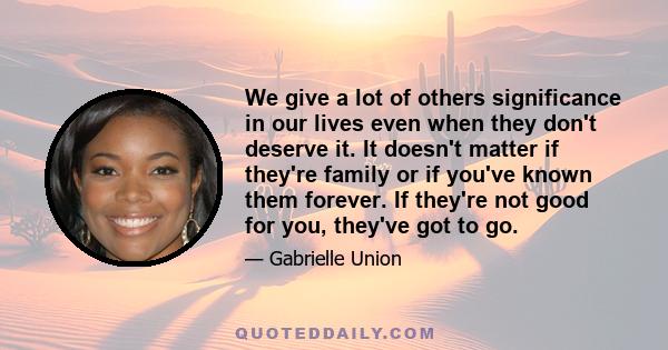 We give a lot of others significance in our lives even when they don't deserve it. It doesn't matter if they're family or if you've known them forever. If they're not good for you, they've got to go.