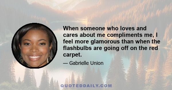 When someone who loves and cares about me compliments me, I feel more glamorous than when the flashbulbs are going off on the red carpet.