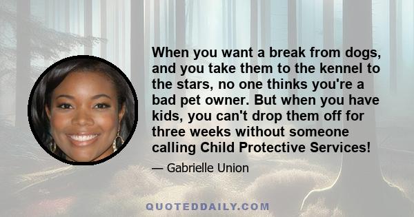 When you want a break from dogs, and you take them to the kennel to the stars, no one thinks you're a bad pet owner. But when you have kids, you can't drop them off for three weeks without someone calling Child