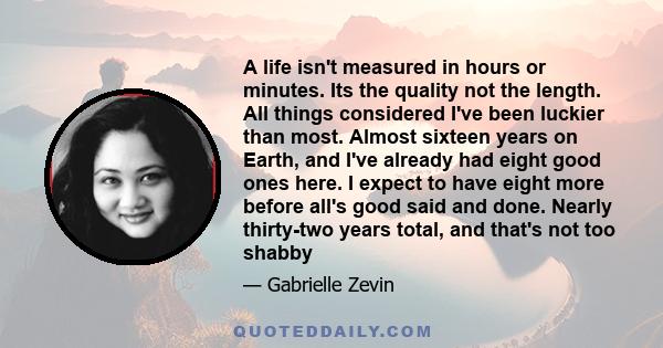 A life isn't measured in hours or minutes. Its the quality not the length. All things considered I've been luckier than most. Almost sixteen years on Earth, and I've already had eight good ones here. I expect to have