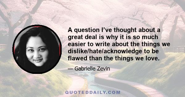 A question I’ve thought about a great deal is why it is so much easier to write about the things we dislike/hate/acknowledge to be flawed than the things we love.