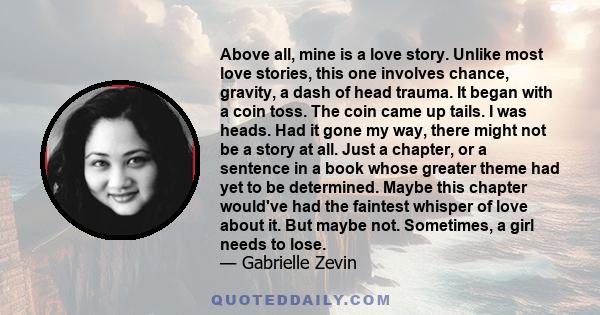 Above all, mine is a love story. Unlike most love stories, this one involves chance, gravity, a dash of head trauma. It began with a coin toss. The coin came up tails. I was heads. Had it gone my way, there might not be 