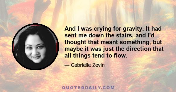 And I was crying for gravity. It had sent me down the stairs, and I'd thought that meant something, but maybe it was just the direction that all things tend to flow.