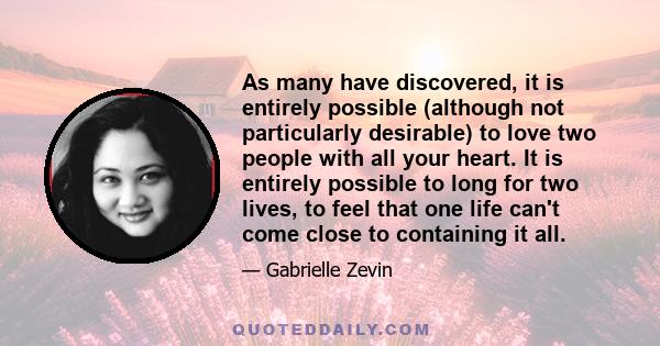 As many have discovered, it is entirely possible (although not particularly desirable) to love two people with all your heart. It is entirely possible to long for two lives, to feel that one life can't come close to