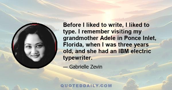 Before I liked to write, I liked to type. I remember visiting my grandmother Adele in Ponce Inlet, Florida, when I was three years old, and she had an IBM electric typewriter.