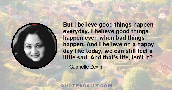 But I believe good things happen everyday. I believe good things happen even when bad things happen. And I believe on a happy day like today, we can still feel a little sad. And that's life, isn't it?