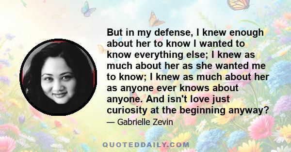 But in my defense, I knew enough about her to know I wanted to know everything else; I knew as much about her as she wanted me to know; I knew as much about her as anyone ever knows about anyone. And isn't love just