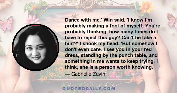 Dance with me,' Win said. 'I know I'm probably making a fool of myself. You're probably thinking, how many times do I have to reject this guy? Can't he take a hint?' I shook my head. 'But somehow I don't even care. I