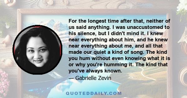 For the longest time after that, neither of us said anything. I was unaccustomed to his silence, but I didn't mind it. I knew near everything about him, and he knew near everything about me, and all that made our quiet