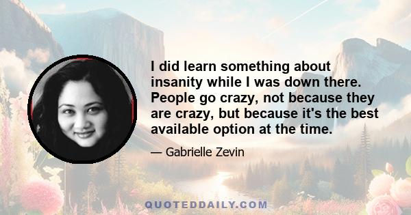 I did learn something about insanity while I was down there. People go crazy, not because they are crazy, but because it's the best available option at the time.